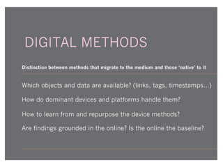 DIGITAL METHODS
Distinction between methods that migrate to the medium and those ‘native’ to it

Which objects and data are available? (links, tags, timestamps...)
How do dominant devices and platforms handle them?
How to learn from and repurpose the device methods?
Are findings grounded in the online? Is the online the baseline?

 