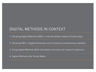 DIGITAL METHODS IN CONTEXT
1. Situating Digital Methods (DMI) in Internet-related research (historically)
2. Situating DMI in Digital Humanities and E-Sciences (contemporary debates)
3. Doing Digital Methods (Both arts-based and empirical research traditions)
4. Digital Methods after Social Media

 