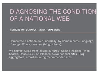 DIAGNOSING THE CONDITION
OF A NATIONAL WEB
METHODS FOR DEMARCATING NATIONAL WEBS

Demarcate a national web, normally, by domain name, language,
IP range, Whois, crawling (blogosphere)
We harvest URLs from 'device cultures': Google (regional) Web
Search, DoubleClick Ad Planner, Alexa national sites, Blog
aggregators, crowd-sourcing recommender sites

 