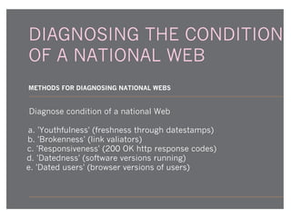 DIAGNOSING THE CONDITION
OF A NATIONAL WEB
METHODS FOR DIAGNOSING NATIONAL WEBS

Diagnose condition of a national Web
a. 'Youthfulness' (freshness through datestamps)
b. 'Brokenness' (link valiators)
c. 'Responsiveness' (200 OK http response codes)
d. 'Datedness' (software versions running)
e. 'Dated users' (browser versions of users)

 