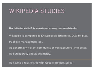 WIKIPEDIA STUDIES
How is it often studied? As a question of accuracy, as a scandal-maker

Wikipedia is compared to Encyclopedia Brittanica. Quality; bias.
Publicity management tool.
As abnormally vigilant community of free-labourers (with bots).
As bureaucracy and as stigmergy.
As having a relationship with Google. (understudied)

 