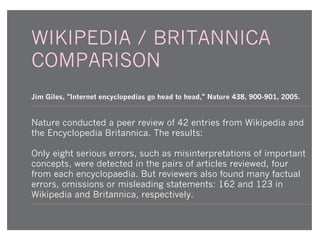 WIKIPEDIA / BRITANNICA
COMPARISON
Jim Giles, "Internet encyclopedias go head to head," Nature 438, 900-901, 2005.

Nature conducted a peer review of 42 entries from Wikipedia and
the Encyclopedia Britannica. The results:
Only eight serious errors, such as misinterpretations of important
concepts, were detected in the pairs of articles reviewed, four
from each encyclopaedia. But reviewers also found many factual
errors, omissions or misleading statements: 162 and 123 in
Wikipedia and Britannica, respectively.

 