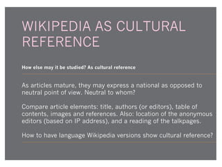 WIKIPEDIA AS CULTURAL
REFERENCE
How else may it be studied? As cultural reference

As articles mature, they may express a national as opposed to
neutral point of view. Neutral to whom?
Compare article elements: title, authors (or editors), table of
contents, images and references. Also: location of the anonymous
editors (based on IP address), and a reading of the talkpages.
How to have language Wikipedia versions show cultural reference?

 