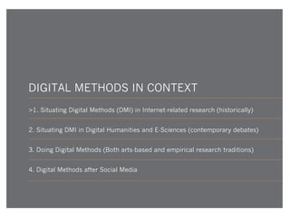 DIGITAL METHODS IN CONTEXT
>1. Situating Digital Methods (DMI) in Internet-related research (historically)
2. Situating DMI in Digital Humanities and E-Sciences (contemporary debates)
3. Doing Digital Methods (Both arts-based and empirical research traditions)
4. Digital Methods after Social Media

 