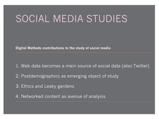 SOCIAL MEDIA STUDIES
Digital Methods contributions to the study of social media

1. Web data becomes a main source of social data (also Twitter)
2. Postdemographics as emerging object of study
3. Ethics and Leaky gardens
4. Networked content as avenue of analysis

 