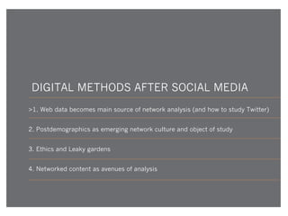 DIGITAL METHODS AFTER SOCIAL MEDIA
>1. Web data becomes main source of network analysis (and how to study Twitter)
2. Postdemographics as emerging network culture and object of study
3. Ethics and Leaky gardens
4. Networked content as avenues of analysis

 