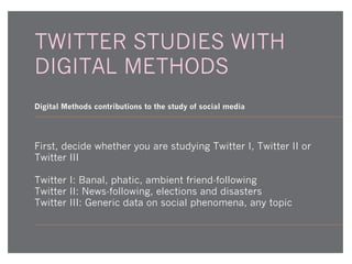 TWITTER STUDIES WITH
DIGITAL METHODS
Digital Methods contributions to the study of social media

First, decide whether you are studying Twitter I, Twitter II or
Twitter III
Twitter I: Banal, phatic, ambient friend-following
Twitter II: News-following, elections and disasters
Twitter III: Generic data on social phenomena, any topic

 