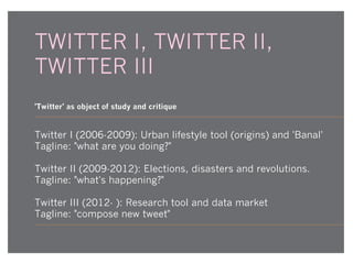 TWITTER I, TWITTER II,
TWITTER III
'Twitter' as object of study and critique

Twitter I (2006-2009): Urban lifestyle tool (origins) and 'Banal'
Tagline: "what are you doing?"
Twitter II (2009-2012): Elections, disasters and revolutions.
Tagline: "what's happening?"
Twitter III (2012- ): Research tool and data market
Tagline: "compose new tweet"

 