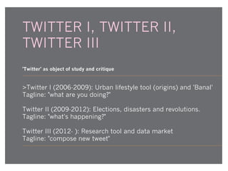 TWITTER I, TWITTER II,
TWITTER III
'Twitter' as object of study and critique

>Twitter I (2006-2009): Urban lifestyle tool (origins) and 'Banal'
Tagline: "what are you doing?"
Twitter II (2009-2012): Elections, disasters and revolutions.
Tagline: "what's happening?"
Twitter III (2012- ): Research tool and data market
Tagline: "compose new tweet"

 