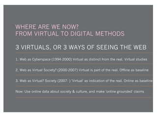 WHERE ARE WE NOW?
FROM VIRTUAL TO DIGITAL METHODS
3 VIRTUALS, OR 3 WAYS OF SEEING THE WEB
Web as Cyberspace (1994-2000) Virtual as distinct from the real. Virtual studies
Web as Virtual Society? (2000-2007) Virtual is part of the real. Offline as baseline
Web as Virtual? Society (2007- ) 'Virtual' as indication of the real. Online as baseline
Now: Use online data about society & culture, and make 'online grounded' claims

 