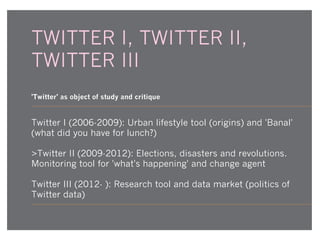 TWITTER I, TWITTER II,
TWITTER III
'Twitter' as object of study and critique

Twitter I (2006-2009): Urban lifestyle tool (origins) and 'Banal'
(what did you have for lunch?)
>Twitter II (2009-2012): Elections, disasters and revolutions.
Monitoring tool for 'what's happening' and change agent
Twitter III (2012- ): Research tool and data market (politics of
Twitter data)

 