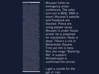 Mousavi holds an
emergency press
conference. The voter
turn-out is 80%. SMS is
down; Mousavi’s website
and Facebook are
blocked. Police are
using pepper spray.
Mousavi is under house
arrest; he is prepared
for martyrdom. Neda is
dead. There’s a riot in
Baharestan Square.
First aid info is here.
Bon Jovi sings “Stand by
Me” in support.
Ahmadinejad is
confirmed the winner.
Light a candle for the
ppl of Iran.

 
