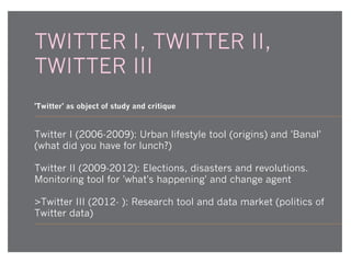 TWITTER I, TWITTER II,
TWITTER III
'Twitter' as object of study and critique

Twitter I (2006-2009): Urban lifestyle tool (origins) and 'Banal'
(what did you have for lunch?)
Twitter II (2009-2012): Elections, disasters and revolutions.
Monitoring tool for 'what's happening' and change agent
>Twitter III (2012- ): Research tool and data market (politics of
Twitter data)

 