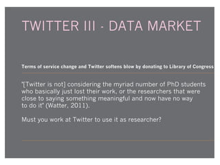 TWITTER III - DATA MARKET

Terms of service change and Twitter softens blow by donating to Library of Congress - e

"[Twitter is not] considering the myriad number of PhD students
who basically just lost their work, or the researchers that were
close to saying something meaningful and now have no way
to do it" (Watter, 2011).
Must you work at Twitter to use it as researcher?

 