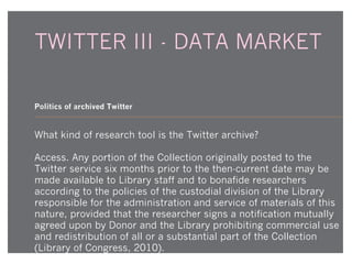 TWITTER III - DATA MARKET
Politics of archived Twitter

What kind of research tool is the Twitter archive?
Access. Any portion of the Collection originally posted to the
Twitter service six months prior to the then-current date may be
made available to Library staff and to bonafide researchers
according to the policies of the custodial division of the Library
responsible for the administration and service of materials of this
nature, provided that the researcher signs a notification mutually
agreed upon by Donor and the Library prohibiting commercial use
and redistribution of all or a substantial part of the Collection
(Library of Congress, 2010).

 