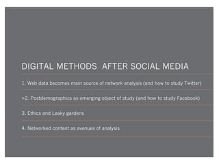 DIGITAL METHODS AFTER SOCIAL MEDIA
1. Web data becomes main source of network analysis (and how to study Twitter)
>2. Postdemographics as emerging object of study (and how to study Facebook)
3. Ethics and Leaky gardens
4. Networked content as avenues of analysis

 
