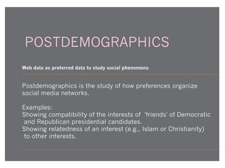 POSTDEMOGRAPHICS
Web data as preferred data to study social phenomena

Postdemographics is the study of how preferences organize
social media networks.
Examples:
Showing compatibility of the interests of 'friends' of Democratic
and Republican presidential candidates.
Showing relatedness of an interest (e.g., Islam or Christianity)
to other interests.

 