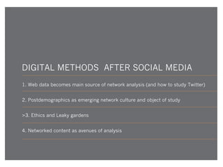 DIGITAL METHODS AFTER SOCIAL MEDIA
1. Web data becomes main source of network analysis (and how to study Twitter)
2. Postdemographics as emerging network culture and object of study
>3. Ethics and Leaky gardens
4. Networked content as avenues of analysis

 