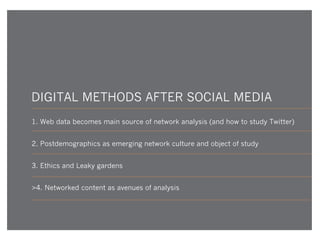 DIGITAL METHODS AFTER SOCIAL MEDIA
1. Web data becomes main source of network analysis (and how to study Twitter)
2. Postdemographics as emerging network culture and object of study
3. Ethics and Leaky gardens
>4. Networked content as avenues of analysis

 