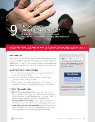 9
                   Do You Know
                   Where Those Apps Go?
                   Got the latest must-have business app?
                   How do you stop it from accessing off-limit data?




Make sure to include apps as part of your regular mobile security check.


Why It matters
Apps can pack a lot of power into your pocket. Before inviting them in, make
sure you know the full capabilities of these programs, including the amount
of information they take from your employees’ devices. Including apps as part        Find out how mobile apps access personal
                                                                                     data and explore security with this report
of your regular mobile security check can help keep your business safe.              from Lookout Security.


What It Can Do For Your Business
 •	 Prevent staff from unintentionally exposing your network and
    devices to viruses and hackers.
 •	 Limit the downloading of malicious, pirated or repackaged
    applications from unofficial websites.
 •	 Ensure that apps on business-used devices are not accessing
    sensitive business data without your permission or knowledge.
                                                                                     Watch this video from No Panic Computing
                                                                                     to learn how to change Facebook privacy
3 THINGS YOU CAN DO NOW                                                              settings to stop it from accessing employee
                                                                                     information.
 1.	 Say ‘no’ to app permissions. Did you know nearly one third of
     apps in major apps stores access users’ locations? And an increasing
     number also access contacts? Make sure users know when to say ‘no’
     to apps that are requesting this kind of information access.
 2.	 Create a pool of approved apps. Define app download policies
     and make sure users only download (and update) approved software.
 3.	 Use application access control software. Not all apps are what they
     seem. These tools look at how your device is behaving and, if it sees
     something suspicious, quarantines and even remote wipes it.




                                                                                A GUIDE TO SECURING YOUR BUSINESS             12
 