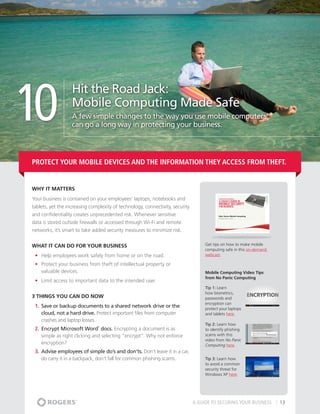 10
                   Hit the Road Jack:
                   Mobile Computing Made Safe
                   A few simple changes to the way you use mobile computers
                   can go a long way in protecting your business.




Protect your mobile devices and the information they access from theft.


Why It matters
Your business is contained on your employees’ laptops, notebooks and
tablets, yet the increasing complexity of technology, connectivity, security
and confidentiality creates unprecedented risk. Whenever sensitive
data is stored outside firewalls or accessed through Wi-Fi and remote
networks, it’s smart to take added security measures to minimize risk.


What It Can Do For Your Business                                                    Get tips on how to make mobile
                                                                                    computing safe in this on-demand
 •	 Help employees work safely from home or on the road.                            webcast.

 •	 Protect your business from theft of intellectual property or
    valuable devices.                                                               Mobile Computing Video Tips
                                                                                    from No Panic Computing
 •	 Limit access to important data to the intended user.
                                                                                    Tip 1: Learn
                                                                                    how biometrics,
3 THINGS YOU CAN DO NOW                                                             passwords and
                                                                                    encryption can
 1.	 Save or backup documents to a shared network drive or the                      protect your laptops
     cloud, not a hard drive. Protect important files from computer                 and tablets here.
     crashes and laptop losses.
                                                                                    Tip 2: Learn how
 2.	 Encrypt Microsoft Word docs. Encrypting a document is as
                               ®

                                                                                    to identify phishing
     simple as right clicking and selecting “encrypt”. Why not enforce              scams with this
                                                                                    video from No Panic
     encryption?                                                                    Computing here.
 3.	 Advise employees of simple do’s and don’ts. Don’t leave it in a car,
     do carry it in a backpack, don’t fall for common phishing scams.               Tip 3: Learn how
                                                                                    to avoid a common
                                                                                    security threat for
                                                                                    Windows XP here.




                                                                               A GUIDE TO SECURING YOUR BUSINESS       13
 