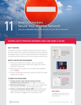 11
                    Shut Out Hackers:
                    Secure Your Wireless Network
                    Are you underestimating the security of your Wi-Fi network?




Hackers love to penetrate networks. Make sure yours is secure.


Why It matters
To protect your business, it’s important to keep outsiders from accessing                                    Get quick tips on
your Wi-Fi network. Don’t hold off on protecting your network; hackers are                                   working wirelessly,
                                                                                                             both in and out of
increasingly focusing on small- and medium-sized businesses. Fortunately, there                              the office.
are simple, low-effort things you can do now to improve network security.


What It Can Do For Your Business
 •	 Protect your network from disruption, which can jeopardize
    confidential customer data, interfere with supply chain activities
    and result in lost revenue.
 •	 Keep your business compliant with Canadian privacy regulations
    such as PIPEDA.
 •	 Give your mobile staff a secure way to access your network from public                Learn from Cisco in this video: What
    hotspots when travelling.                                                             are Bots, Viruses, Malware, Spyware?



3 THINGS YOU CAN DO NOW                                                                                      7 considerations
                                                                                                             for your wireless
 1.	 Change wireless router default settings and stop                                                        network for you
                                                                                                             to think about,
     broadcasting your Network ID. Click here to find out how.                                               courtesy of Focus
 2.	 Minimize signal leakage. Move your router to the middle of the                                          Research.
     office and turn it off if not in use for long periods of time.
 3.	 Invest in a virtual private network (VPN) so that mobile workers
     can securely connect to your network from public Wi-Fi hotspots                   Want More?
     while on the road. Click here for more information on VPN
                                                                                       Click here for a quick lesson on Wi-Fi
                                                                                       security with this free online class from
                                                                                       Hewlett-Packard.




                                                                                  A GUIDE TO SECURING YOUR BUSINESS                14
 