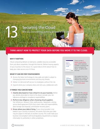 13
                   Securing the Cloud
                   Are you considering putting services in the cloud?




Think about how to protect your data BEFORE you move it to the cloud.


Why It matters
                                                                                                Check out this IT
Cloud computing delivers on-demand, scalable resources accessible                               World Canada white
from just about anywhere, through the Internet. Before moving aspects                           paper which examines
                                                                                                Canadian companies and
of your business to the cloud, it’s a good idea to think about how to                           who is moving to the
keep your data secure once it’s there.                                                          cloud – as well as when
                                                                                                and why.

What It Can Do For Your Business
                                                                                                Get insights from Price
 •	 Access the latest technology to stay agile and able to adapt to                             Waterhouse Coopers on
    changing business environments and security threats.                                        different cloud models
                                                                                                and how to secure them
 •	 Deliver on-demand self-service to employees without the risk.                               in this white paper.
 •	 Expand what your company does and who you collaborate with.


3 THINGS YOU CAN DO NOW
 1.	 Classify data based on how critical it is to your business. Before                         Check out this webcast
                                                                                                from www.techrepublic.
     you decide what data to move to the cloud, consider your risk                              com which covers the
     tolerance and legal or compliance responsibilities.                                        primary considerations
                                                                                                to protect your most
 2.	 Perform due diligence when choosing cloud suppliers.                                       precious assets in the
     Get references. Research their audit process. Negotiate a strong                           cloud.
     service level agreement (SLA) that covers roles and responsibilities,
     data storage and disposal, and disaster recovery plans.
 3.	 Know where your data is living. If your cloud provider is not
     based in your country or province, the servers that store your data
     may be subject to the laws of another country. This could make your
     business noncompliant with local regulatory requirements or expose
     information to authorities in other jurisdictions.



                                                                             A GUIDE TO SECURING YOUR BUSINESS       16
 
