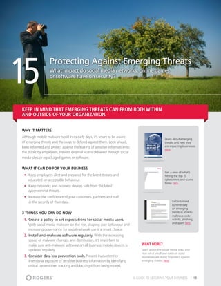 15
                   Protecting Against Emerging Threats
                   What impact do social media networks, online games
                   or software have on security?




Keep in mind THAT emerging threats can from both within
and outside of your organization.


Why It matters
Although mobile malware is still in its early days, it’s smart to be aware
                                                                                                    Learn about emerging
of emerging threats and the ways to defend against them. Look ahead,                                threats and how they
keep informed and protect against the leaking of sensitive information to                           are impacting businesses
                                                                                                    here.
the public by employees. Prevent external scams delivered through social
media sites or repackaged games or software.


What It Can Do For Your Business
                                                                                                    Get a view of what’s
 •	 Keep employees alert and prepared for the latest threats and                                    hitting the top 5
    educated on acceptable behaviour.                                                               cybercrimes and scams
                                                                                                    today here.
 •	 Keep networks and business devices safe from the latest
    cybercriminal threats.
 •	 Increase the confidence of your customers, partners and staff
    in the security of their data.                                                                        Get informed
                                                                                                          commentary
                                                                                                          on emerging
3 THINGS YOU CAN DO NOW                                                                                   trends in attacks,
                                                                                                          malicious code
 1.	 Create a policy to set expectations for social media users.                                          activity, phishing,
                                                                                                          and spam here.
     With social media malware on the rise, shaping user behaviour and
     increasing governance for social network use is a smart choice.
 2.	 Install anti-malware software regularly. With the increasing
     speed of malware changes and distribution, it’s important to
     make sure anti-malware software on all business mobile devices is            Want More?
     updated regularly.                                                           Learn about the social media sites, and
                                                                                  hear what small and medium sized
 3.	 Consider data loss prevention tools. Prevent inadvertent or                  businesses are doing to protect against
     intentional exposure of sensitive business information by identifying        emerging threats here.
     critical content then tracking and blocking it from being moved.


                                                                             A GUIDE TO SECURING YOUR BUSINESS                  18
 