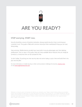 Are You Ready?
STOP worrying. START now.

Security should be a source of positive motivation, because good security is key to winning your
customer’s trust. This guide is filled with common sense (but often overlooked) things you can start
doing today.


Stop worrying. Mobile devices actually have many built-in security advantages over their desktop
predecessors. And, as seen in this guide, there are many available device features that can simply be
turned on, or resources that can be accessed for free.


So don’t delay. Try putting one new security idea into action today, or pick a few and build them into
your security plan.

For more information on mobile security, or other communications challenges for business, email us now,
or visit www.rogersbizresources.com.




References to third-party advice and websites are made for your information only. ™Rogers, Rocket & Mobius Design plus and related
brands marks and logos are trade-marks of or used under license from Rogers Communications Inc. or an affiliate. BlackBerry®, RIM and
related names and logos are the property of Research In Motion Limited and are registered and/or used in the U.S. and countries around
the world, used under license from Research In Motion Limited. All other brand names are trade-marks of their respective owners.
©2011 Rogers Communications




                                                                                        A GUIDE TO SECURING YOUR BUSINESS                19
 