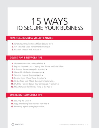 15 ways
      to Secure Your business
Practical Business Security Advice

 1.	 What’s Your Organization’s Mobile Security IQ? »
 2.	 Get Educated: Learn from Other Businesses »
 3.	 Kickstart a New IT Risk Attitude »



Device, App & Network Tips

 4.	 Discover Built-in BlackBerry Defenses »
 5.	 Beyond Pass-code Lock: Keeping Your iPhone and Data Safe »
 6.	 Is Android Secure Enough for Business? »
 7.	 Master Mobile Device Management »
 8.	 Securing Personal Devices at Work »
 9.	 Do You Know Where Those Apps Go? »
10.	 Hit the Road Jack: Mobile Computing Made Safe »
11.	 Shut Out Hackers: Secure Your Wireless Wi-Fi Network »
12.	 Make Network Downtime a Thing of the Past »



Emerging Technology Tips

13.	 Securing the Cloud »
14.	 I Spy: Monitoring Your Business from Afar »
15.	 Protecting against Emerging Threats »




                                                          A GUIDE TO SECURING YOUR BUSINESS   3
 