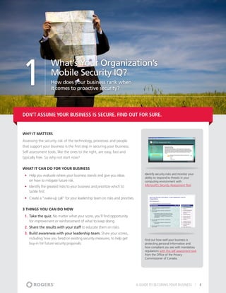 1
                   What’s Your Organization’s
                   Mobile Security IQ?
                   How does your business rank when
                   it comes to proactive security?




Don’t Assume Your Business is Secure. Find Out For Sure.


Why It matters
Assessing the security risk of the technology, processes and people
that support your business is the first step in securing your business.
Self assessment tools, like the ones to the right, are easy, fast and
typically free. So why not start now?


What It Can Do For Your Business
                                                                                     Identify security risks and monitor your
 •	 Help you evaluate where your business stands and give you ideas
                                                                                     ability to respond to threats in your
    on how to mitigate future risk.                                                  computing environment with
                                                                                     Microsoft’s Security Assessment Tool.
 •	 Identify the greatest risks to your business and prioritize which to
    tackle first.
 •	 Create a “wake-up call” for your leadership team on risks and priorities.


3 THINGS YOU CAN DO NOW
 1.	 Take the quiz. No matter what your score, you’ll find opportunity
     for improvement or reinforcement of what to keep doing.
 2.	 Share the results with your staff to educate them on risks.
 3.	 Build awareness with your leadership team. Share your scores,
     including how you fared on existing security measures, to help get              Find out how well your business is
     buy-in for future security proposals.                                           protecting personal information and
                                                                                     how compliant you are with mandatory
                                                                                     regulations with this self assessment tool
                                                                                     from the Office of the Privacy
                                                                                     Commissioner of Canada.




                                                                                A GUIDE TO SECURING YOUR BUSINESS                 4
 