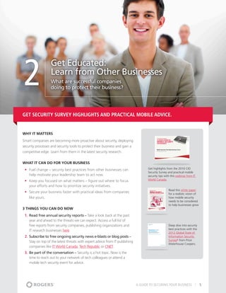 2
                   Get Educated:
                   Learn from Other Businesses
                   What are successful companies
                   doing to protect their business?




Get security survey highlights and practical mobile advice.


Why It matters
Smart companies are becoming more proactive about security, deploying
security processes and security tools to protect their business and gain a
competitive edge. Learn from them in the latest security research.


What It Can Do For Your Business
 •	 Fuel change – security best practices from other businesses can                   Get highlights from the 2010 CIO
                                                                                      Security Survey and practical mobile
    help motivate your leadership team to act now.                                    security tips with this webinar from IT
 •	 Keep you focused on what matters – figure out where to focus                      World Canada.

    your efforts and how to prioritize security initiatives.
                                                                                                      Read this white paper
 •	 Secure your business faster with practical ideas from companies                                   for a realistic vision of
    like yours.                                                                                       how mobile security
                                                                                                      needs to be considered
                                                                                                      to help businesses grow
3 THINGS YOU CAN DO NOW
 1.	 Read free annual security reports – Take a look back at the past
     year and ahead to the threats we can expect. Access a full list of
     free reports from security companies, publishing organizations and                               Deep dive into security
                                                                                                      best practices with the
     IT research businesses here.
                                                                                                      2012 Global State of
 2.	 Subscribe to free ongoing security news e-blasts or blog posts –                                 Information Security
                                                                                                      Survey® from Price
     Stay on top of the latest threats with expert advice from IT publishing
                                                                                                      Waterhouse Coopers.
     companies like IT World Canada, Tech Republic or CNET.
 3.	 Be part of the conversation – Security is a hot topic. Now is the
     time to reach out to your network of tech colleagues or attend a
     mobile tech security event for advice.




                                                                               A GUIDE TO SECURING YOUR BUSINESS                  5
 