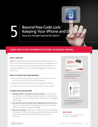 5
                  Beyond Pass-Code Lock:
                  Keeping Your iPhone and Data Safe
                  Have you thought beyond the basics?




Learn how to keep information secure on business iPHONES.


Why It matters
Apple has polished the business features of its operating system with
security that stretches well beyond pass-code locks. From Exchange and
remote wipe support, security and configuration to VPN options and
encryption, Apple users can now keep their iPhones and the data they
                                                     ®




access safe.

                                                                                       Hear what Apple has to say
What It Can Do For Your Business                                                       about iPhone security in this
                                                                                                    ®



                                                                                       on-demand webinar.
 •	 Provide a layered approach to keeping your information secure
    with device policies, restrictions and encryption.
 •	 Protect all data stored on devices with hardware encryption.
 •	 Clear data and settings remotely in the event of loss or theft.


3 THINGS YOU CAN DO NOW
 1.	 Manage iPhone through a central console. Set up accounts,
                      ®



     set restrictions, and configure devices quickly and remotely using
     a third-party console for mobile device management. Click here to
     find out how.                                                                     Get informed: everything you want
                                                                                       to know about Apple’s security
 2.	 Set up VPN access and teach your employees how to turn it on,                     features for iPhone here.
                                                                                                          ®



     so you can communicate private information securely over a public
     network. Get help on setting up VPN here.
 3.	 Get a security app. Security apps can add another layer of protection
     for business, from biometric security apps that authenticate users with        Want More?
     the touch of a finger, to alarms that protect your device from                 Get more security tips on how to secure
     theft or loss.                                                                 your data from Apple here.




                                                                               A GUIDE TO SECURING YOUR BUSINESS              8
 