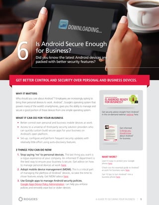 6
                   Is Android Secure Enough
                   for Business?
                   Did you know the latest Android devices are
                   packed with better security features?




Get better control and security over personal and business devices.


Why It matters
Why should you care about Android ? Employees are increasingly opting to
                                    ™




bring their personal devices to work. Android , Google’s operating system that
                                               ™




powers many of the world’s smartphones, gives you the ability to manage and
secure a good portion of these devices from one simple operating system.
                                                                                  Get security advice straight from Android™



                                                                                  in this on-demand webinar webinar here.
What It Can Do For Your Business
 •	 Better control over personal and business mobile devices at work.
 •	 Access to a universe of third-party security solution providers who                              Get informed:
    can quickly custom build secure apps for your business on                                        5 things you
    Android’s open platform.                                                                         should know
                                                                                                     about Android     ™



 •	 Set-up, configure and perform frequent security updates with                                     for business.
    relatively little effort using auto-discovery features.


3 THINGS YOU CAN DO NOW
 1.	 Stop saying ‘no’ to personal devices. The last thing you want is
                                                                                  Want More?
     a rogue experience at your company. An informed IT department is
     the best way to ensure your business is secure. Get advice on how            Learn 6 ways to protect your Google
                                                                                  phone here.
     to manage personal devices at work here.
                                                                                  Check out this essential guide to Android   ™


 2.	 Adopt mobile device management (MDM). This is a critical part                at work for business users here.
     of managing the plethora of Android devices, so take the time to
                                           ™

                                                                                  Get 10 tips to turn Android into a
                                                                                                             ™



     chose features wisely. Get MDM advice here.                                  business phone here.
 3.	 Use Google apps to manage Android security policies.
     Google Apps Device Policy Administration  can help you enforce
     policies and remotely wipe lost or stolen devices.



                                                                             A GUIDE TO SECURING YOUR BUSINESS                    9
 