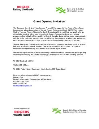 Grand Opening Invitation!

The Boys and Girls Club of Kingston and Area with the support of the Rogers Youth Fund,
has received a brand new, state-of-the-art Rogers Raising the Grade (RRTG) Technology
Centre. The new Rogers Raising the Grade Technology Centre will help our youth who are
at the highest risk of falling behind in school. Rogers Raising the Grade is a national
program delivered by the Boys and Girls Club of Canada, designed to provide young people
with the skills, tools, and opportunities that will equip them to excel academically and secure
their future success as productive, independent and contributing members of society.

Rogers Raising the Grade is an interactive after-school program that allows youth to explore
interests, receive homework support, connect with mentors/tutors, interact with peers,
increase their digital literacy, and plan for post-secondary education.

We are inviting all members of the community and local media to come to our grand opening
of the Rogers Raising the Grade Technology Centre for the official ribbon cutting and tour.


WHEN: October 24, 2012

TIME: 2:00-4:00pm

WHERE: Robert Meek Community Youth Centre, 559 Bagot Street


For more information or to RSVP, please contact:.
Lindsey Fair
Director, Community Development & Engagement
613-542-3306 x233
cell 613-217-7249
media@bgckingston.ca
 