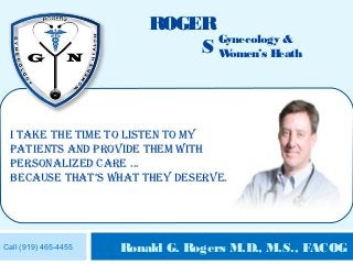 ROGER
                                Gynecology &
                              S Women’s Heath



 I take the tIme to lIsten to my
 patIents and provIde them wIth
 personalIzed care ...
 because that’s what they deserve.




Call (919) 465-4455   Ronald G. Rogers M.D., M.S., FACOG
 