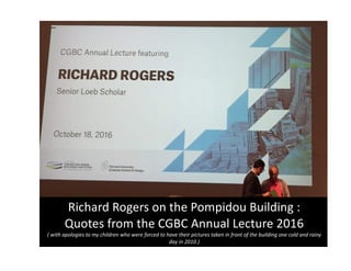 Richard	Rogers	on	the	Pompidou	Building	:	
Quotes	from	the	CGBC	Annual	Lecture	2016
(	with	apologies	to	my	children	who	were	forced	to	have	their	pictures	taken	in	front	of	the	building	one	cold	and	rainy	
day	in	2010.)
 