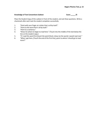 Rogers Phonics Test, p. 15  


 
Knowledge of Text Conventions Subtest                                     Score _____ /6 
 
Place the Student Copy of this subtest in front of the student, and ask these questions. Write a 
checkmark after each task the student completes successfully. 
 
1.      “Point with your finger at a letter that is all by itself.” 
2.      “Point to the word that is all by itself.” 
3.      “Point to a sentence.” 
4.      “Show me where to begin to read here.” [Touch into the middle of the text below the 
        line on the student copy.] 
5.      “If I read this word first [touch the word Once], show me the words I would read next “ 
6.      “When I get here, [Touch the end of the first line], point to where I should go to read 
        more?” 
 