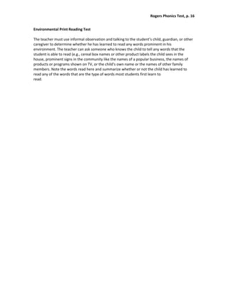 Rogers Phonics Test, p. 16  


Environmental Print Reading Test 
 
The teacher must use informal observation and talking to the student’s child, guardian, or other 
caregiver to determine whether he has learned to read any words prominent in his 
environment. The teacher can ask someone who knows the child to tell any words that the 
student is able to read (e.g., cereal box names or other product labels the child sees in the 
house, prominent signs in the community like the names of a popular business, the names of 
products or programs shown on TV, or the child’s own name or the names of other family 
members. Note the words read here and summarize whether or not the child has learned to 
read any of the words that are the type of words most students first learn to  
read. 
 