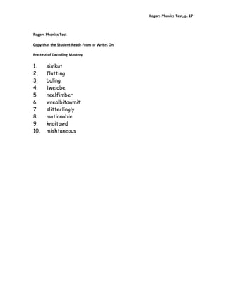 Rogers Phonics Test, p. 17  


 
Rogers Phonics Test 
 
Copy that the Student Reads From or Writes On 
 
Pre‐test of Decoding Mastery 

1.     simkut
2,     flutting
3.     buling
4.     twelabe
5.     neelfimber
6.     wrealbitawmit
7.     slitterlingly
8.     mationable
9.     knoitowd
10.    mishtaneous
 