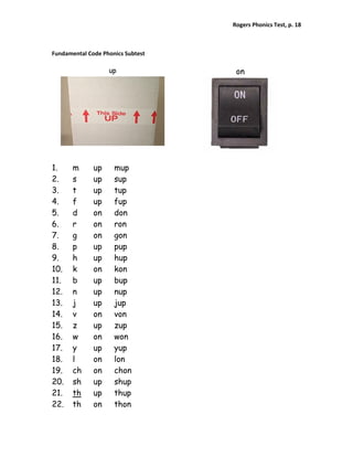Rogers Phonics Test, p. 18  



Fundamental Code Phonics Subtest 

                   up                on




1.     m      up     mup
2.     s      up     sup
3.     t      up     tup
4.     f      up     fup
5.     d      on     don
6.     r      on     ron
7.     g      on     gon
8.     p      up     pup
9.     h      up     hup
10.    k      on     kon
11.    b      up     bup
12.    n      up     nup
13.    j      up     jup
14.    v      on     von
15.    z      up     zup
16.    w      on     won
17.    y      up     yup
18.    l      on     lon
19.    ch     on     chon
20.    sh     up     shup
21.    th     up     thup
22.    th     on     thon
 