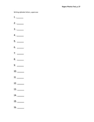 Rogers Phonics Test, p. 27  


Writing alphabet letters, uppercase 


1. ._____

2. ._____

3. ._____

4. ._____

5. _____

6. _____

7. _____

8. _____

9. _____

10. _____

11. _____

12. _____

13. _____

14. _____

15. _____

16. _____
 