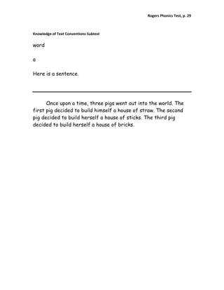 Rogers Phonics Test, p. 29  


 
Knowledge of Text Conventions Subtest 

word

a

Here is a sentence.




      Once upon a time, three pigs went out into the world. The
first pig decided to build himself a house of straw. The second
pig decided to build herself a house of sticks. The third pig
decided to build herself a house of bricks.
 
 