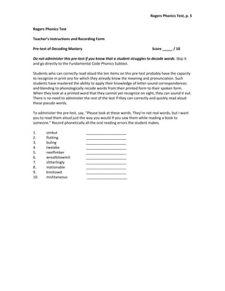 Rogers Phonics Test, p. 5  


Rogers Phonics Test 
 
Teacher’s Instructions and Recording Form 
 
Pre‐test of Decoding Mastery                                               Score _____ / 10 
 
Do not administer this pre‐test if you know that a student struggles to decode words. Skip it 
and go directly to the Fundamental Code Phonics Subtest.  
 
Students who can correctly read aloud the ten items on this pre‐test probably have the capacity 
to recognize in print any for which they already know the meaning and pronunciation. Such 
students have mastered the ability to apply their knowledge of letter‐sound correspondences 
and blending to phonologically recode words from their printed form to their spoken form. 
When they look at a printed word that they cannot yet recognize on sight, they can sound it out. 
There is no need to administer the rest of the test if they can correctly and quickly read aloud 
these pseudo words.  
 
To administer the pre‐test, say, “Please look at these words. They’re not real words, but I want 
you to read them aloud just the way you would if you saw them while reading a book to 
someone.” Record phonetically all the oral reading errors the student makes. 
 
1.      simkut                   ____________________ 
2.      flutting                 ____________________ 
3.      buling                   ____________________ 
4.      twelabe                  ____________________ 
5.      neelfimber               ____________________ 
6.      wrealbitawmit            ____________________ 
7.      slitterlingly            ____________________ 
8.      mationable               ____________________ 
9.      knoitowd                 ____________________ 
10.     mishtaneous               ____________________ 
 