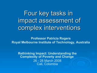Four key tasks in  impact assessment of complex interventions Rethinking Impact: Understanding the Complexity of Poverty and Change   26 - 28 March 2008 Cali, Colombia Professor Patricia Rogers Royal Melbourne Institute of Technology, Australia 