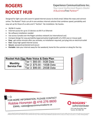 ROGERS
ROCKET HUB
Designed for light users who want hi-speed internet access to check email, follow the news and connect
online. The Rocket™ Hub is an all-in-one wireless internet solution that combines speed, portability and
easy set up for those of us who aren’t “techies”. No installation. No hassles.

•   3G/Wi-Fi router
•   Internet access for up to 15 devices via Wi-Fi or Ethernet
•   No software installation needed
•   Use across Canada over the Rogers wireless network (no international use)
•   Compact design for easy portability (approximately length/width of a DVD case or mouse pad)
•   Easy: get online minutes after you activate; no installation required, just plug into an electrical outlet
•   Fast: enjoy high speed internet access
•   Secure: password-protected and secure
•   Portable: take your internet away for the weekend, home for the summer or along for the trip




Rocket Hub Flex Rate Voice & Data Plan
               Tier 1: $60.00 - 5GB Data
  Monthly
               Tier 2: $75.00 - 10GB Data
 Service Fee
               Tier 3: $90.00 - 20GB Data




                                                                                       1015 Lake Shore Blvd. East
                                                                                       Toronto, ON, M4M 1B4
 
