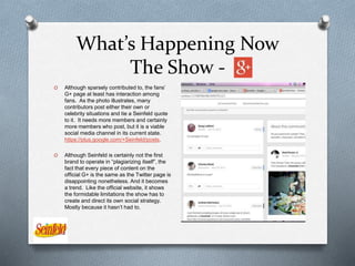 What’s Happening Now
The Show -
O Although sparsely contributed to, the fans’
G+ page at least has interaction among
fans. As the photo illustrates, many
contributors post either their own or
celebrity situations and tie a Seinfeld quote
to it. It needs more members and certainly
more members who post, but it is a viable
social media channel in its current state.
https://plus.google.com/+Seinfeld/posts.
O Although Seinfeld is certainly not the first
brand to operate in “plagiarizing itself”, the
fact that every piece of content on the
official G+ is the same as the Twitter page is
disappointing nonetheless. And it becomes
a trend. Like the official website, it shows
the formidable limitations the show has to
create and direct its own social strategy.
Mostly because it hasn’t had to.
 