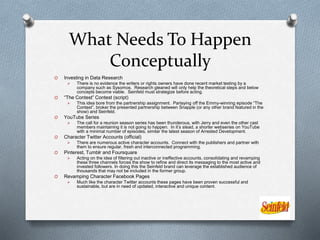 What Needs To Happen
Conceptually
O Investing in Data Research
 There is no evidence the writers or rights owners have done recent market testing by a
company such as Sysomos. Research gleaned will only help the theoretical steps and below
concepts become viable. Seinfeld must strategize before acting.
O “The Contest” Contest (script)
 This idea bore from the partnership assignment. Parlaying off the Emmy-winning episode “The
Contest”, broker the presented partnership between Snapple (or any other brand featured in the
show) and Seinfeld.
O YouTube Series
 The call for a reunion season series has been thunderous, with Jerry and even the other cast
members maintaining it is not going to happen. In it’s stead, a shorter webseries on YouTube
with a minimal number of episodes, similar the latest season of Arrested Development.
O Character Twitter Accounts (official)
 There are numerous active character accounts. Connect with the publishers and partner with
them to ensure regular, fresh and interconnected programming.
O Pinterest, Tumblr and Foursquare
 Acting on the idea of filtering out inactive or ineffective accounts, consolidating and revamping
these three channels forces the show to refine and direct its messaging to the most active and
invested followers. In doing this the Seinfeld brand can leverage the established audience of
thousands that may not be included in the former group.
O Revamping Character Facebook Pages
 Much like the character Twitter accounts these pages have been proven successful and
sustainable, but are in need of updated, interactive and unique content.
 