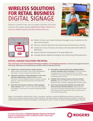 Wireless Solutions
           for Retail Business
           Digital Signage
           Discover a powerful new way to engage customers and boost
           revenues with digital signage delivered by Rogers Machine-to-
           Machine (M2M) solutions and Data Alliance Partners.




K ACCESS                                                    QR CODES
                                                 Deliver the most up-to-date  relevant messages to your customers at the
                                                    right timeNand place.
                                                               EW
               8. Digital Signage                       N
                                                   SCA
                                                 Enhance customer experience by entertaining and educating customers.
                                                 Create new sources of revenue and reduce costs associated with traditional
                                                   advertising.
                                                 Extend customer’s buying time to increase basket size.
                                                 Leverage dynamic digital technology to train staff during off-business hours.


  Wi-Fi NETWORKS
           DIGITAL SIGNAGE SOLUTIONS FOR RETAIL.
           Take advantage of the latest digital technology to deliver a rich shopping experience. Uncover new opportunities for
           informing, educating and entertaining customers while increasing revenues.

            Easily focus content based on target markets.                 Streamline communications by updating digital
              Adjust content for location, time of day, demographics,         content remotely and in real-time. Avoid inconsistent
              and season to entice customers and boost sales.                 messaging and out-of-date promotions to increase
                                                                              compliance across retail outlets by creating and controlling
            Influence customers’ buying decisions at the most
                                                                              marketing content off-site.
              effective opportunity - point of sale. Dynamic,
              interactive, in-store displays influence customers’ buying    Simplify staff training sessions and new product
              decisions, increasing brand awareness and advertising           launches. Solve the problem of educating new staff by
              effectiveness.                                                  pushing timely, consistent, engaging staff training content.
            Entertain and educate customers with engaging                 Get set up and operating quickly and easily with
              video content. Offer “how to” advice and tips, display          hard-wired and wireless options. Rogers partners
              the weather or local news, and answer frequently-asked          with you and industry-leading vendors to choose the best
              questions.                                                      technology, positioning and plan that maximizes your in-
                                                                              store advertising program.


           Rogers is committed to offering best in class, innovative, machine-to-machine (M2M) data solutions to address the
           needs of our business customers across various industries. Our Data Alliance members develop, integrate, or otherwise
           enable these powerful wireless technologies, including point of sale, remote surveillance and digital signage solutions.




           For more information on Digital Signage Solutions for Retail
           and for an assessment of your company’s needs, contact your
           Rogers representative.
 