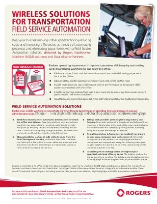 WIRELESS SOLUTIONS
FOR TRANSPORTATION
FIELD SERVICE AUTOMATION
Keep your business moving in the right direction by reducing
costs and increasing efﬁciencies as a result of automating
processes and eliminating paper forms with a Field Service
Automation solution, delivered by Rogers Machine-to-
Machine (M2M) solutions and Data Alliance Partners.

 FIELD SERVICE AUTOMATION                               Reduce operating expenses and improve operations efﬁciency by automating
                                                        and streamlining workﬂow to and from the ofﬁce.
                                                              Eliminate paper forms and the downtime associated with delivering paperwork
        TASKS
                                                               back to the ofﬁce.
           Pickup
          Delivery                                            Capture data, digital signatures and scan barcodes while on the road.
                                         Y
          Delivery                 ELIVER
                              IRM D
                          CONF                                Enable more jobs per day and improve service performance by keeping mobile
               X                                               workers connected with the ofﬁce.
                                                              Simplify reporting and perform same-day invoicing by receiving data as services are
                                                               performed or deliveries completed.
                                                              Avoid the costly errors that can result from staff rekeying vital order and billing information.


FIELD SERVICE AUTOMATION SOLUTIONS
Enable your mobile workers to concentrate on what they do best instead of spending time and energy on manual
administrative tasks. The result? A more satisﬁed and productive workforce and increased revenues for your organization

      Workﬂow Automation: automates information between                                                        Billing: easily enables same-day invoicing to keep cash
       the ofﬁce and drivers. Paperless solutions such as electronic                                             ﬂowing. Since data is automatically captured and delivered from
       manifests can automatically record job activities, trips, calls                                           the driver or ﬁeld worker to the back-ofﬁce system, administrative
       and pick-ups ensuring tasks are completed accurately and on-                                              work is eliminated thus speeding up billing services, increasing
       time. Ofﬁce staff can quickly change manifests, deliveries and                                            billing accuracy and eliminating discrepancies.
       work orders without the need to contact the driver.
                                                                                                                Reporting: makes information immediately available
      Managing Data: automatically collects data from the                                                       to company managers and customers.Collecting data
       ﬁeld throughout the day. Automatic data collection from                                                   throughout the day enables the ongoing generation of
       the ﬁeld back to the ofﬁce occurs as deliveries are completed                                             customized and comprehensive reports allowing managers
       and services performed resulting in increased data accuracy,                                              to gain insight into operations, as well as quickly respond to
       time saved from manual data entry.                                                                        customer inquiries or needs.
                                                                                                                Data Integration: manages data throughout your
                                                                                                                 organization’s back ofﬁce systems. The solution enables the
                                                                                                                 integration of your maintenance, database and scheduling systems
                                                                                                                 including major software programs into your back-ofﬁce systems.


Rogers is committed to offering best in class, innovative, machine-to-machine (M2M) data solutions to address the needs of our
business customers across various industries. Our Rogers Data Alliance members develop, integrate, or otherwise enable these
powerful wireless technologies, including point of sale, remote surveillance, digital signage and ﬁeld automation solutions.




For more information on Field Automation Solutions and for an
assessment of your company’s needs, contact your Rogers representative.
™Trademarks of or used under license from Rogers Communications Inc. or an afﬁliate. © 2011 Rogers Communications.   08/11
 